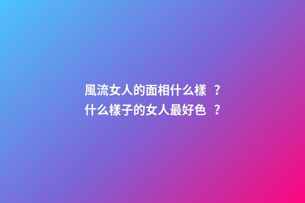 風流女人的面相什么樣？什么樣子的女人最好色？